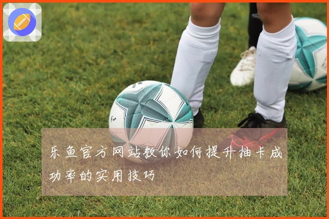 乐鱼官方网站教你如何提升抽卡成功率的实用技巧