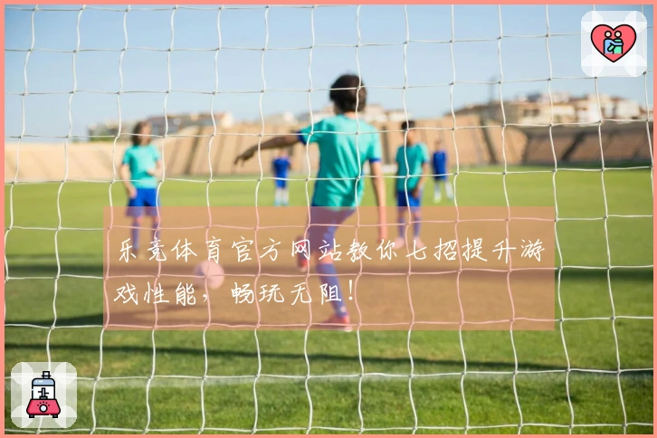 乐竞体育官方网站教你七招提升游戏性能，畅玩无阻！