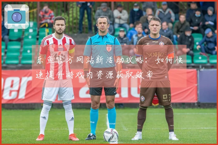 乐鱼官方网站新活动攻略：如何快速提升游戏内资源获取效率