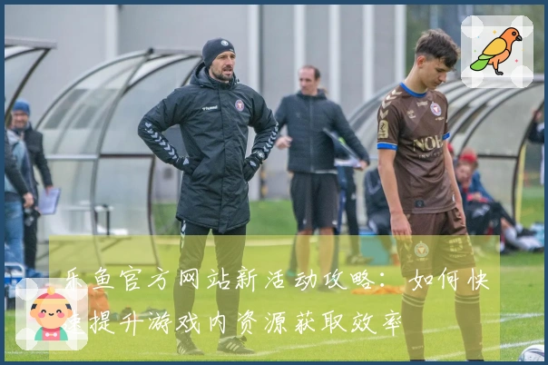 乐鱼官方网站新活动攻略：如何快速提升游戏内资源获取效率